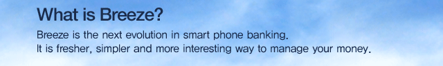 What is Breeze?
Breeze is the next evolution in smart phone banking.
It is fresher, simpler and more interesting way to manage your money.