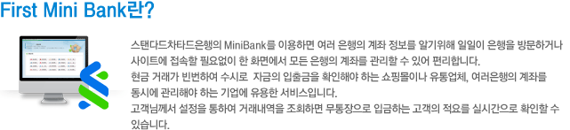 First Mini Bank란? 스탠다드차타드 은행 홈페이지의 MiniBank를 이용하면 여러 은행의 계좌 정보를 알기 위해 일일이 은행을 방문하거나 사이트에 접속할 필요없이 모든 은행의 계좌를 관리 할 수 있어 편리합니다.현금 거래가 빈번하여 수시로 자금의 입출금을 확인해야 하는 쇼핑몰이나 유통업체, 여러은행의 계좌를 동시에 관리해야 하는 기업에 유용한 서비스입니다. 고객님께서 설정을 통하여 거래내역을 조회하면 무통장으로 입금하는 고객의 적요를 실시간으로 확인할 수 있습니다.