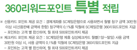 360리워드 포인트 특별 적립 / ※ 신용카드 포인트 제공 요건 : 결제계좌를 SC제일은행으로 사용하면서 월별 청구 금액 30만원 이상 시(신용판매 금액에 한함) 청구액의 0.1%를 익월에 SC제일은행 360리워드포인트 지급 / ※ 체크카드 포인트 제공 요건 : SC제일은행 제휴 삼성체크카드 월별(1일~말일) 사용 금액 30만원 이상 시, 사용 금액의 0.1%를 익월에 SC제일은행 360리워드포인트 지급 / 포인트는 고객 별 합산하여, 월 최대 500포인트까지 제공