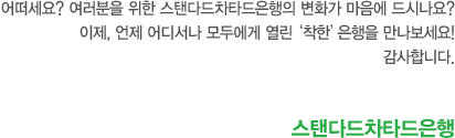 어떠세요? 여러분을 위한 스탠다드차타드은행의 변화가 마음에 드시나요? 이제, 언제 어디서나 모두에게 열린‘착한’은행을 만나보세요! 감사합니다. 스탠다드차타드은행